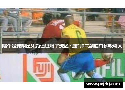 哪个足球明星凭颜值征服了球迷 他的帅气到底有多吸引人